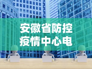 安徽省防控疫情中心电话—(安徽疫情防控中心咨询电话) 安徽省防控疫情中心电话—(安徽疫情防控中心咨询电话)