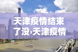 天津疫情结束了没›天津疫情解除了嘛