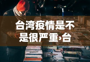 台湾疫情是不是很严重›台湾疫情是不是很严重呀
