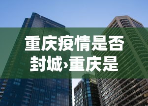 重庆疫情是否封城›重庆是否封城了