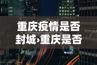 重庆疫情是否封城›重庆是否封城了 重庆疫情是否封城›重庆是否封城了