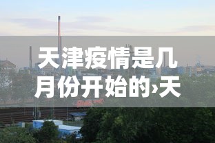 天津疫情是几月份开始的›天津疫情起止时间 天津疫情是几月份开始的›天津疫情起止时间