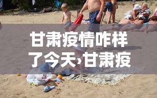 甘肃疫情咋样了今天›甘肃疫情咋样了今天新增 甘肃疫情咋样了今天›甘肃疫情咋样了今天新增