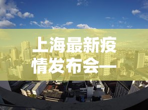 上海最新疫情发布会—（今日上海疫情发布会）