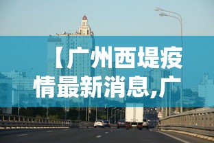 【广州西堤疫情最新消息,广州西塱疫情最新消息】 【广州西堤疫情最新消息,广州西塱疫情最新消息】