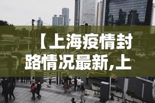 【上海疫情封路情况最新,上海市疫情封路】