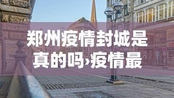 郑州疫情封城是真的吗›疫情最新消息郑州封城了吗 郑州疫情封城是真的吗›疫情最新消息郑州封城了吗