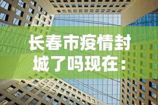 长春市疫情封城了吗现在:长春市封城了吗? 长春市疫情封城了吗现在:长春市封城了吗?