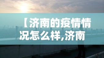 【济南的疫情情况怎么样,济南疫情怎么样?】 【济南的疫情情况怎么样,济南疫情怎么样?】