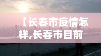 【长春市疫情怎样,长春市目前疫情如何】 【长春市疫情怎样,长春市目前疫情如何】