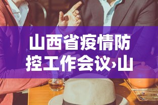山西省疫情防控工作会议›山西省疫情防控工作会议召开时间 山西省疫情防控工作会议›山西省疫情防控工作会议召开时间