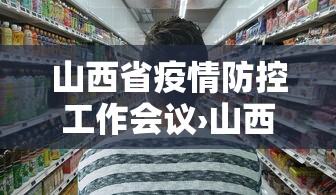 山西省疫情防控工作会议›山西省疫情防控工作会议召开时间 山西省疫情防控工作会议›山西省疫情防控工作会议召开时间