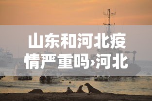 山东和河北疫情严重吗›河北疫情对山东 山东和河北疫情严重吗›河北疫情对山东