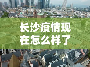 长沙疫情现在怎么样了—(长沙疫情现在严不严重) 长沙疫情现在怎么样了—(长沙疫情现在严不严重)