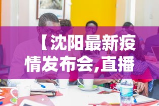 【沈阳最新疫情发布会,直播沈阳疫情发布会】 【沈阳最新疫情发布会,直播沈阳疫情发布会】