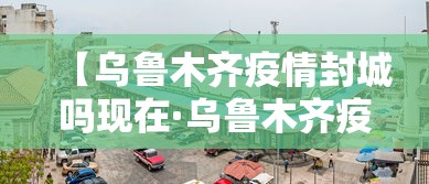 【乌鲁木齐疫情封城吗现在·乌鲁木齐疫情封城吗现在封城了吗】
