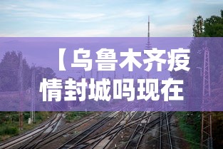 【乌鲁木齐疫情封城吗现在·乌鲁木齐疫情封城吗现在封城了吗】 【乌鲁木齐疫情封城吗现在·乌鲁木齐疫情封城吗现在封城了吗】