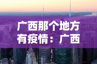 广西那个地方有疫情:广西哪里新增疫情最新消息 广西那个地方有疫情:广西哪里新增疫情最新消息