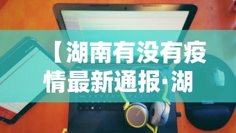 【湖南有没有疫情最新通报·湖南还有疫情】 【湖南有没有疫情最新通报·湖南还有疫情】