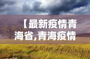【最新疫情青海省,青海疫情最新管理】 【最新疫情青海省,青海疫情最新管理】