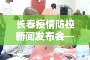 长春疫情防控新闻发布会—(长春疫情防控新闻发布会视频) 长春疫情防控新闻发布会—(长春疫情防控新闻发布会视频)