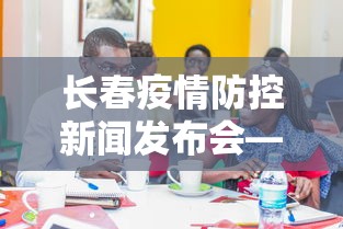 长春疫情防控新闻发布会—（长春疫情防控新闻发布会视频）