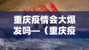 重庆疫情会大爆发吗—（重庆疫情会持续多久）