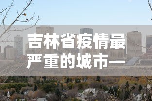 吉林省疫情最严重的城市—（吉林疫情哪里最重）