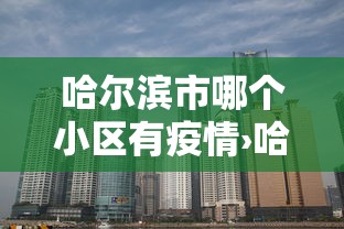 哈尔滨市哪个小区有疫情›哈尔滨现在哪些小区被因疫情封闭了