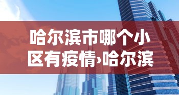 哈尔滨市哪个小区有疫情›哈尔滨现在哪些小区被因疫情封闭了