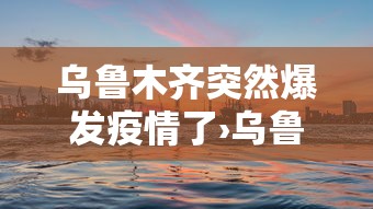 乌鲁木齐突然爆发疫情了›乌鲁木齐爆发疫情时间