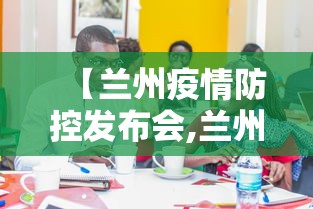 【兰州疫情防控发布会,兰州发布疫情防控通知】 【兰州疫情防控发布会,兰州发布疫情防控通知】