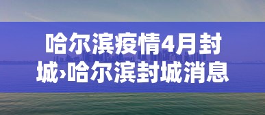 哈尔滨疫情4月封城›哈尔滨封城消息