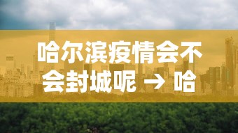 哈尔滨疫情会不会封城呢 → 哈尔滨还会不会封城