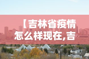 【吉林省疫情怎么样现在,吉林省疫情怎么样现在严重吗】