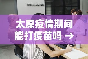 太原疫情期间能打疫苗吗 → 太原现在还能打第一针吗