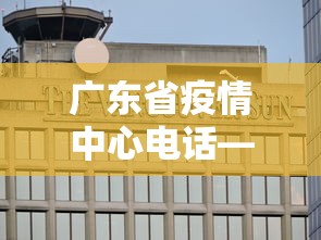 广东省疫情中心电话—（广东省疫情防控咨询电话）