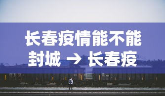 长春疫情能不能封城 → 长春疫情还能去吗