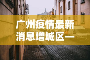 广州疫情最新消息增城区—（广州疫情最新消息增城区封城了吗）