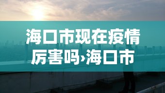 海口市现在疫情厉害吗›海口市现在疫情厉害吗最新消息