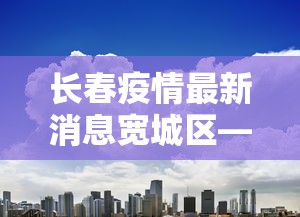 长春疫情最新消息宽城区—（吉林长春宽城区肺炎疫情最新）