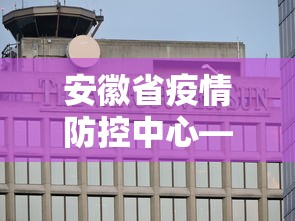 安徽省疫情防控中心—(安徽省 防疫) 安徽省疫情防控中心—(安徽省 防疫)