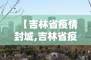 【吉林省疫情封城,吉林省疫情封城时间】