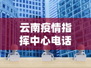云南疫情指挥中心电话—（云南疫情管理中心电话）
