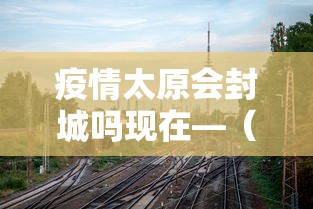 疫情太原会封城吗现在—（太原要封城吗明天）