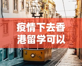 疫情下去香港留学可以吗：疫情下去香港留学可以吗最新消息