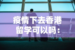 疫情下去香港留学可以吗：疫情下去香港留学可以吗最新消息