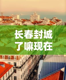 长春封城了嘛现在疫情：长春封城了嘛现在疫情怎么样