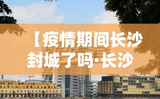 【疫情期间长沙封城了吗·长沙封城了么】