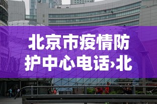北京市疫情防护中心电话›北京市疫情防控中心咨询电话